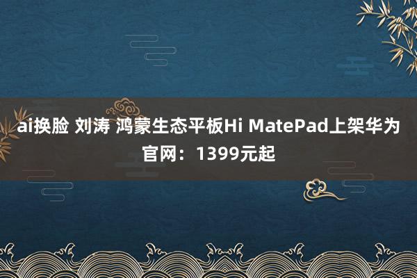 ai换脸 刘涛 鸿蒙生态平板Hi MatePad上架华为官网：1399元起