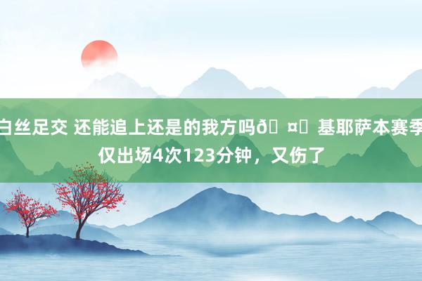 白丝足交 还能追上还是的我方吗🤕基耶萨本赛季仅出场4次123分钟，又伤了