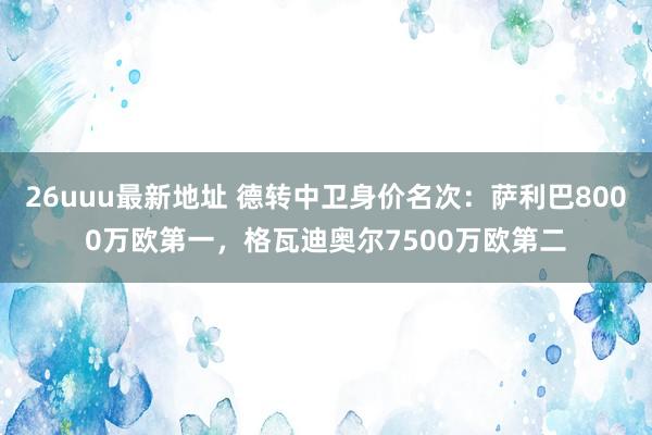 26uuu最新地址 德转中卫身价名次：萨利巴8000万欧第一，格瓦迪奥尔7500万欧第二