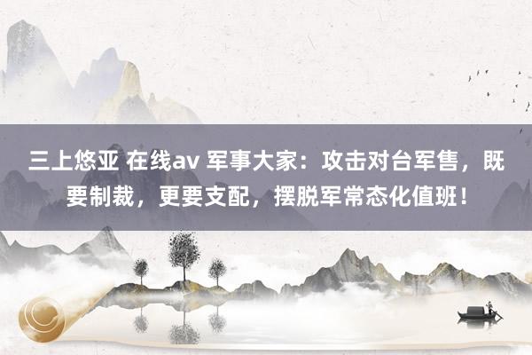 三上悠亚 在线av 军事大家：攻击对台军售，既要制裁，更要支配，摆脱军常态化值班！