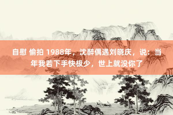 自慰 偷拍 1988年，沈醉偶遇刘晓庆，说：当年我若下手快极少，世上就没你了