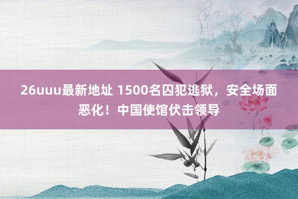 26uuu最新地址 1500名囚犯逃狱，安全场面恶化！中国使馆伏击领导