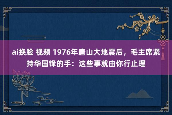 ai换脸 视频 1976年唐山大地震后，毛主席紧持华国锋的手：这些事就由你行止理