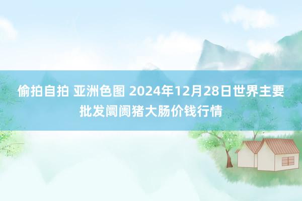 偷拍自拍 亚洲色图 2024年12月28日世界主要批发阛阓猪大肠价钱行情