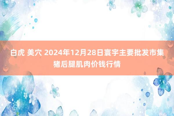 白虎 美穴 2024年12月28日寰宇主要批发市集猪后腿肌肉价钱行情