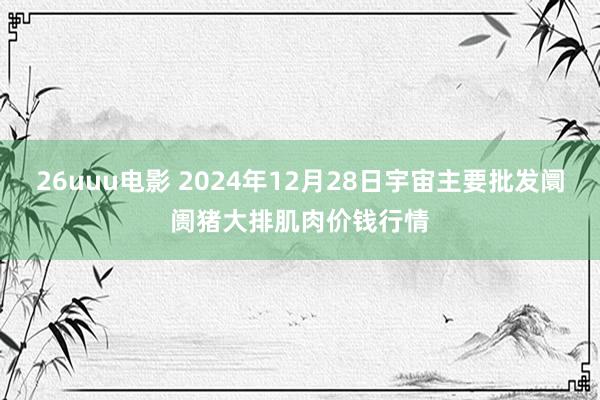 26uuu电影 2024年12月28日宇宙主要批发阛阓猪大排肌肉价钱行情