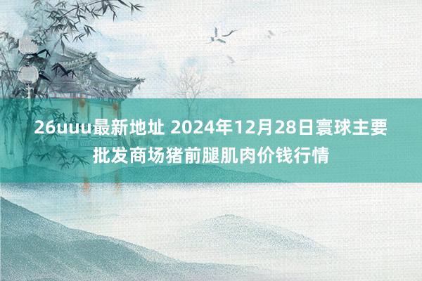 26uuu最新地址 2024年12月28日寰球主要批发商场猪前腿肌肉价钱行情