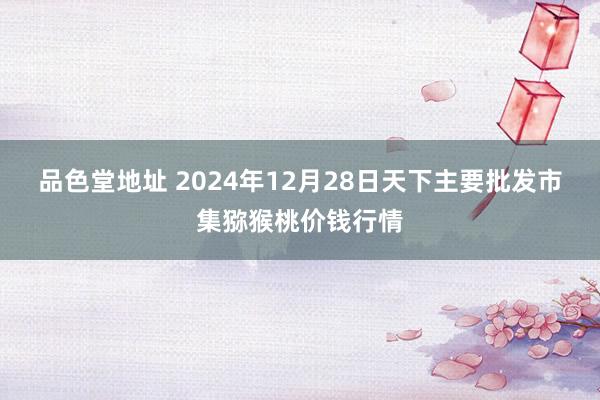 品色堂地址 2024年12月28日天下主要批发市集猕猴桃价钱行情