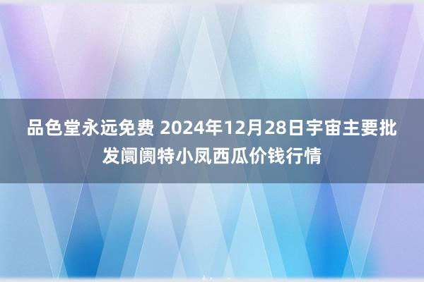 品色堂永远免费 2024年12月28日宇宙主要批发阛阓特小凤西瓜价钱行情