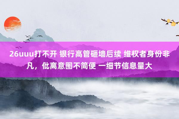 26uuu打不开 银行高管砸墙后续 维权者身份非凡，仳离意图不简便 一细节信息量大