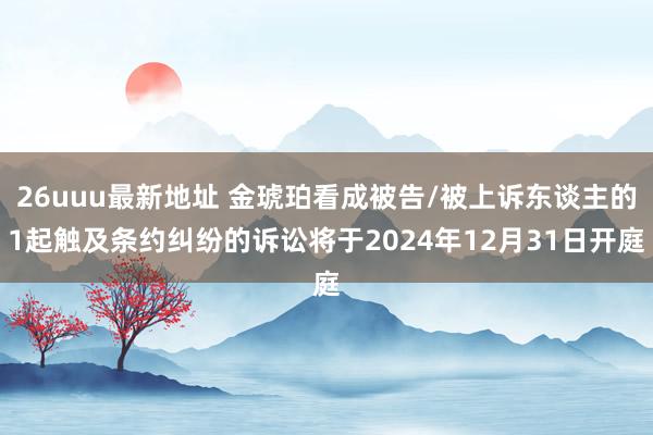 26uuu最新地址 金琥珀看成被告/被上诉东谈主的1起触及条约纠纷的诉讼将于2024年12月31日开庭