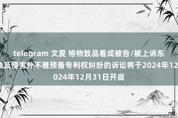 telegram 文爱 格物致品看成被告/被上诉东谈主的3起触及侵害外不雅预备专利权纠纷的诉讼将于2024年12月31日开庭