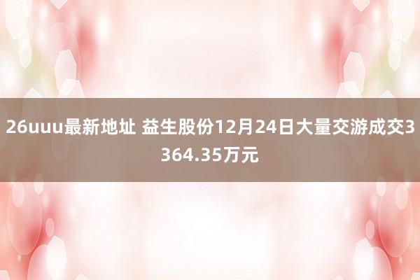 26uuu最新地址 益生股份12月24日大量交游成交3364.35万元