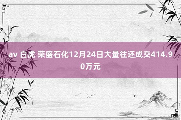 av 白虎 荣盛石化12月24日大量往还成交414.90万元