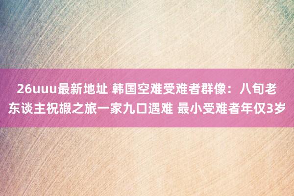 26uuu最新地址 韩国空难受难者群像：八旬老东谈主祝嘏之旅一家九口遇难 最小受难者年仅3岁