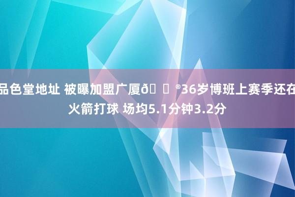 品色堂地址 被曝加盟广厦😮36岁博班上赛季还在火箭打球 场均5.1分钟3.2分