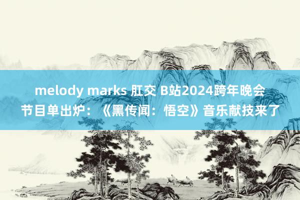 melody marks 肛交 B站2024跨年晚会节目单出炉：《黑传闻：悟空》音乐献技来了