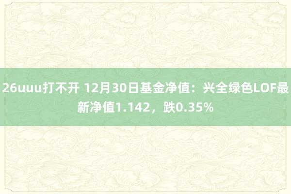 26uuu打不开 12月30日基金净值：兴全绿色LOF最新净值1.142，跌0.35%