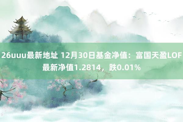 26uuu最新地址 12月30日基金净值：富国天盈LOF最新净值1.2814，跌0.01%