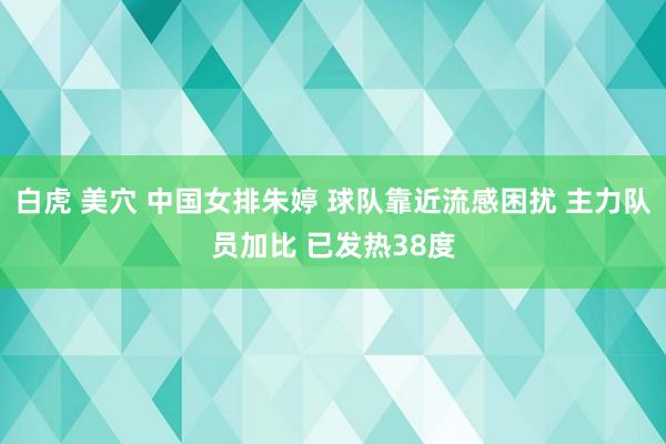 白虎 美穴 中国女排朱婷 球队靠近流感困扰 主力队员加比 已发热38度