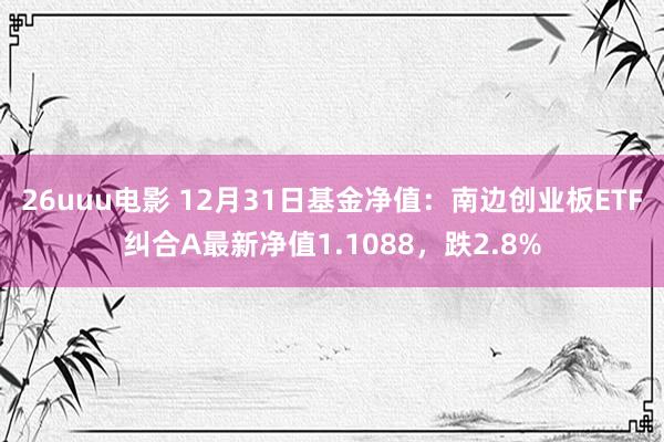 26uuu电影 12月31日基金净值：南边创业板ETF纠合A最新净值1.1088，跌2.8%