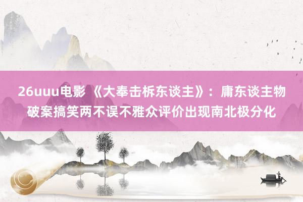 26uuu电影 《大奉击柝东谈主》：庸东谈主物破案搞笑两不误不雅众评价出现南北极分化