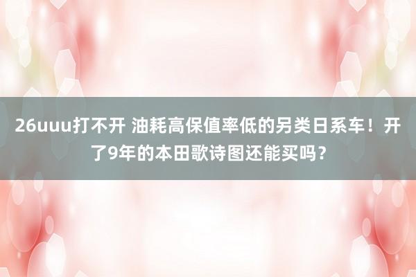 26uuu打不开 油耗高保值率低的另类日系车！开了9年的本田歌诗图还能买吗？