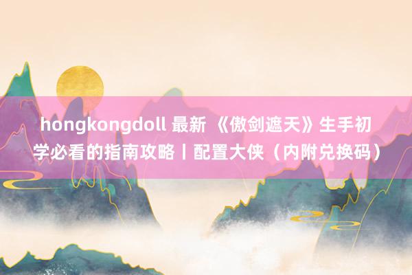 hongkongdoll 最新 《傲剑遮天》生手初学必看的指南攻略丨配置大侠（内附兑换码）