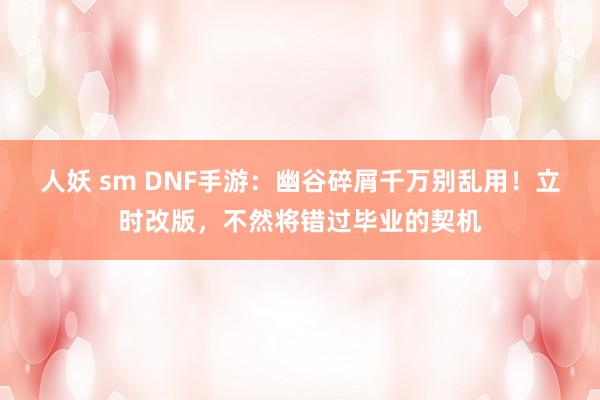 人妖 sm DNF手游：幽谷碎屑千万别乱用！立时改版，不然将错过毕业的契机