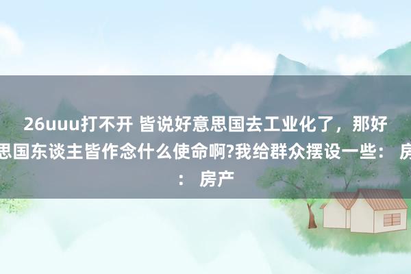 26uuu打不开 皆说好意思国去工业化了，那好意思国东谈主皆作念什么使命啊?我给群众摆设一些： 房产