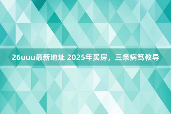 26uuu最新地址 2025年买房，三条病笃教导