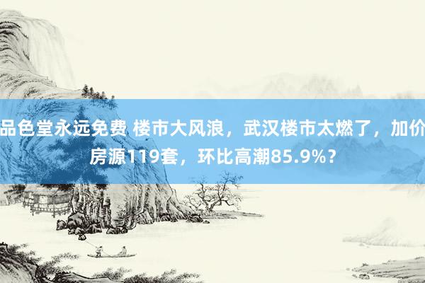 品色堂永远免费 楼市大风浪，武汉楼市太燃了，加价房源119套，环比高潮85.9%？