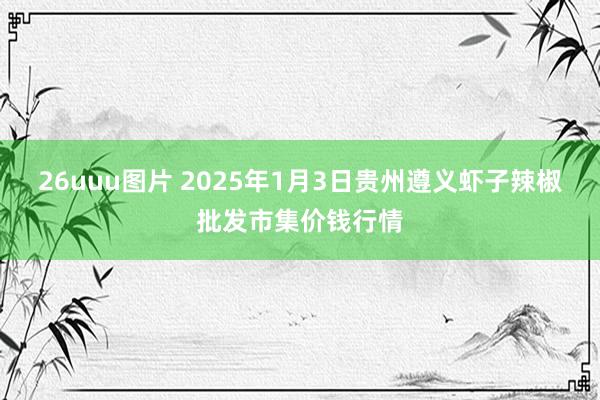 26uuu图片 2025年1月3日贵州遵义虾子辣椒批发市集价钱行情