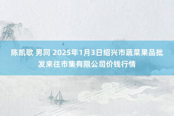 陈凯歌 男同 2025年1月3日绍兴市蔬菜果品批发来往市集有限公司价钱行情