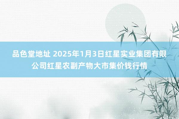 品色堂地址 2025年1月3日红星实业集团有限公司红星农副产物大市集价钱行情