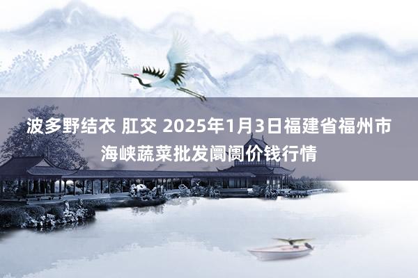 波多野结衣 肛交 2025年1月3日福建省福州市海峡蔬菜批发阛阓价钱行情