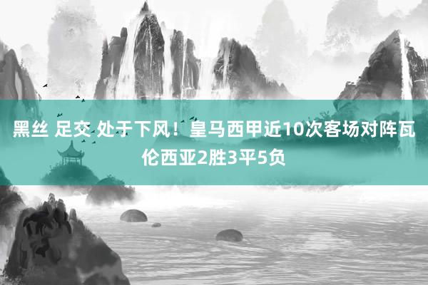 黑丝 足交 处于下风！皇马西甲近10次客场对阵瓦伦西亚2胜3平5负