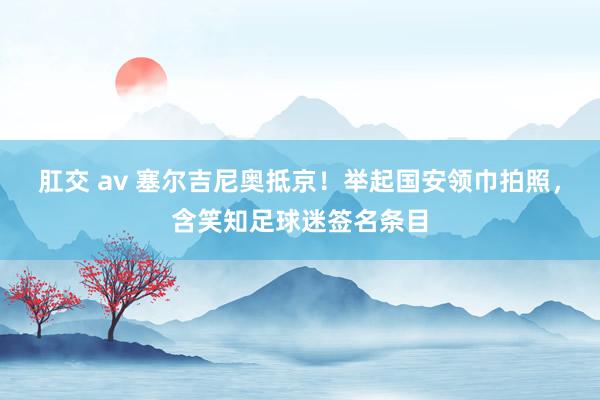 肛交 av 塞尔吉尼奥抵京！举起国安领巾拍照，含笑知足球迷签名条目