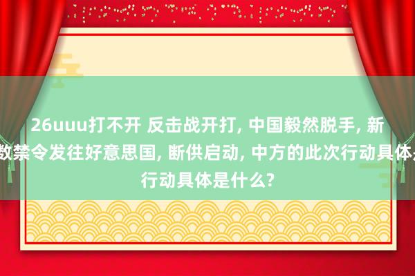 26uuu打不开 反击战开打， 中国毅然脱手， 新年第扫数禁令发往好意思国， 断供启动， 中方的此次行动具体是什么?