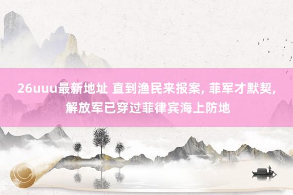 26uuu最新地址 直到渔民来报案， 菲军才默契， 解放军已穿过菲律宾海上防地