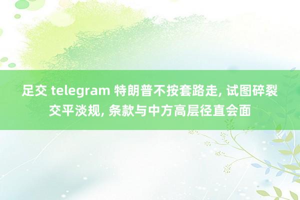 足交 telegram 特朗普不按套路走， 试图碎裂交平淡规， 条款与中方高层径直会面