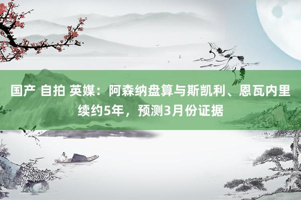 国产 自拍 英媒：阿森纳盘算与斯凯利、恩瓦内里续约5年，预测3月份证据