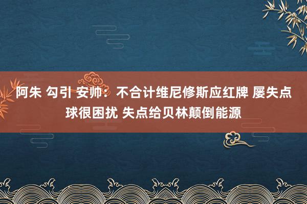 阿朱 勾引 安帅：不合计维尼修斯应红牌 屡失点球很困扰 失点给贝林颠倒能源