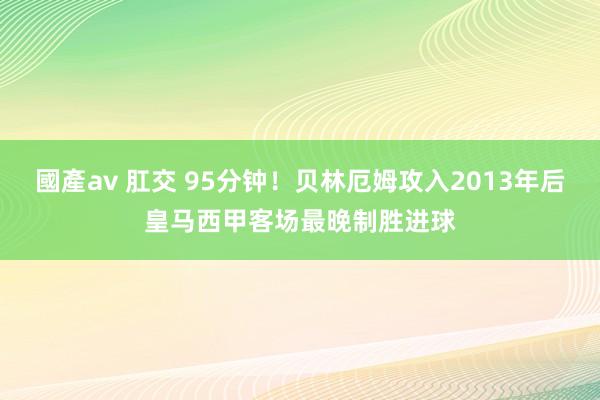 國產av 肛交 95分钟！贝林厄姆攻入2013年后皇马西甲客场最晚制胜进球