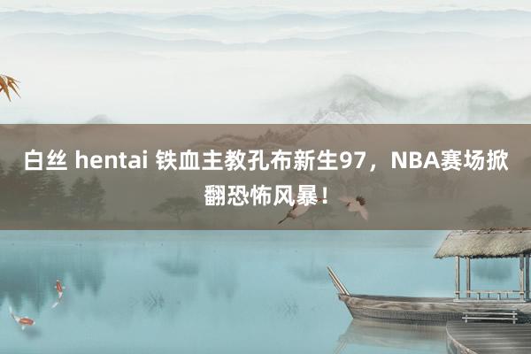 白丝 hentai 铁血主教孔布新生97，NBA赛场掀翻恐怖风暴！