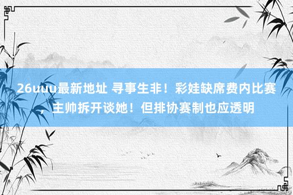 26uuu最新地址 寻事生非！彩娃缺席费内比赛，主帅拆开谈她！但排协赛制也应透明