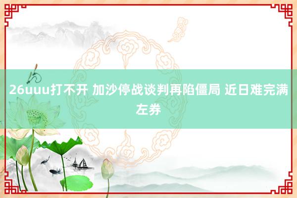 26uuu打不开 加沙停战谈判再陷僵局 近日难完满左券