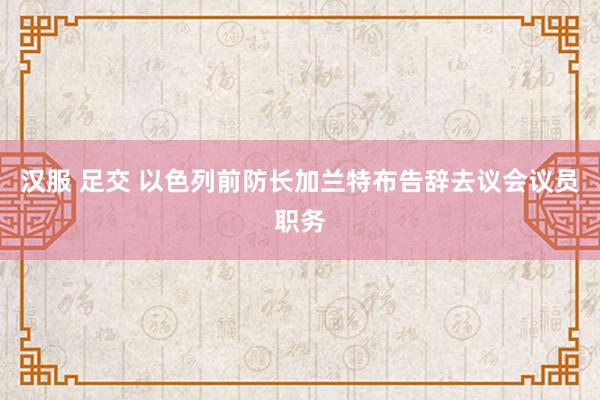 汉服 足交 以色列前防长加兰特布告辞去议会议员职务