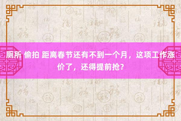 厕所 偷拍 距离春节还有不到一个月，这项工作涨价了，还得提前抢？