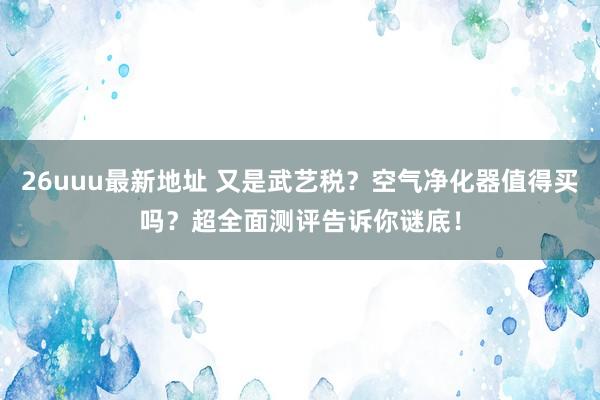 26uuu最新地址 又是武艺税？空气净化器值得买吗？超全面测评告诉你谜底！